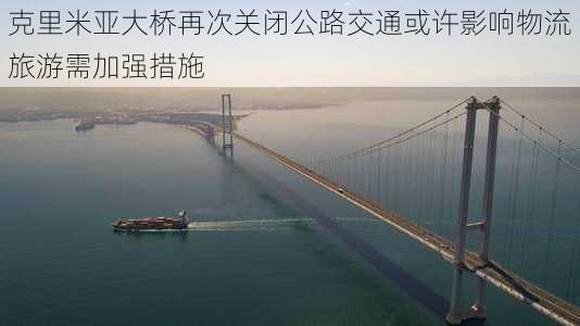 克里米亚大桥再次关闭公路交通或许影响物流旅游需加强措施