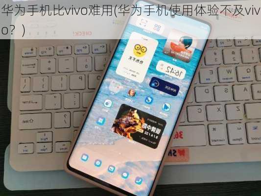 华为手机比vivo难用(华为手机使用体验不及vivo？)