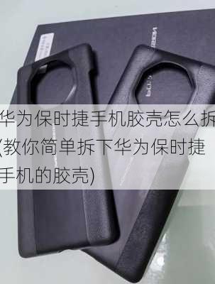 华为保时捷手机胶壳怎么拆(教你简单拆下华为保时捷手机的胶壳)