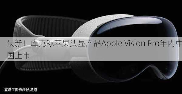 最新！库克称苹果头显产品Apple Vision Pro年内中国上市