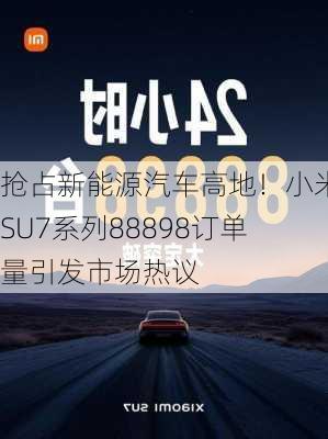 抢占新能源汽车高地！小米SU7系列88898订单量引发市场热议