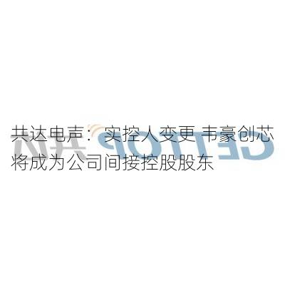 共达电声：实控人变更 韦豪创芯将成为公司间接控股股东