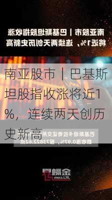 南亚股市｜巴基斯坦股指收涨将近1%，连续两天创历史新高