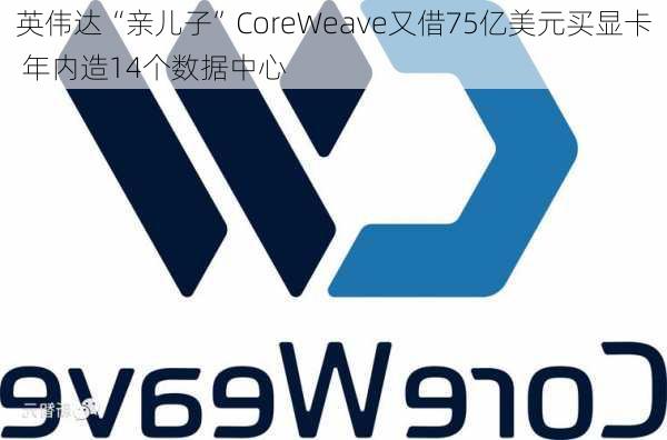 英伟达“亲儿子”CoreWeave又借75亿美元买显卡 年内造14个数据中心