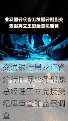 交通银行黑龙江省分行国际业务部原总经理王立宪接受纪律审查和监察调查