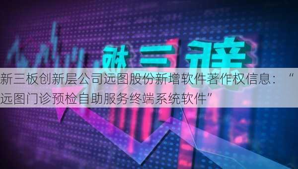 新三板创新层公司远图股份新增软件著作权信息：“远图门诊预检自助服务终端系统软件”