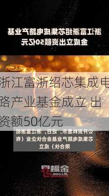 浙江富浙绍芯集成电路产业基金成立 出资额50亿元