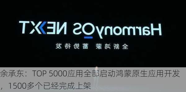 余承东：TOP 5000应用全部启动鸿蒙原生应用开发，1500多个已经完成上架