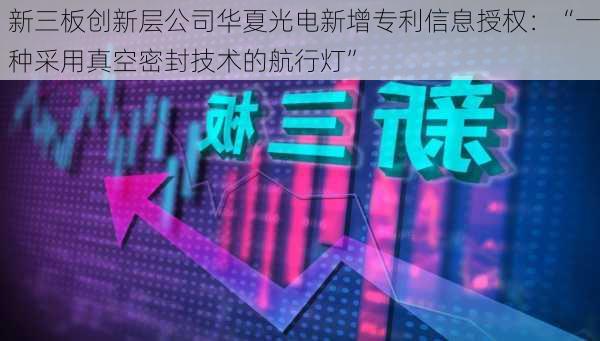 新三板创新层公司华夏光电新增专利信息授权：“一种采用真空密封技术的航行灯”