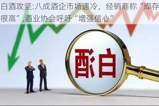 白酒攻坚:八成酒企市场遇冷，经销商称“库存很高”,酒业协会呼吁“增强信心”