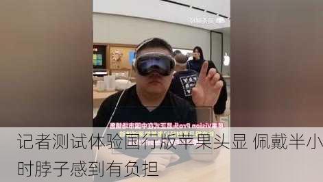 记者测试体验国行版苹果头显 佩戴半小时脖子感到有负担