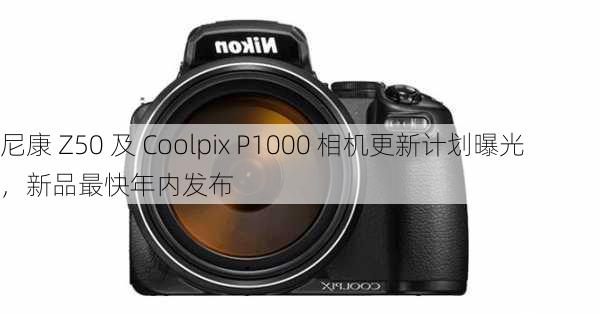 尼康 Z50 及 Coolpix P1000 相机更新计划曝光，新品最快年内发布