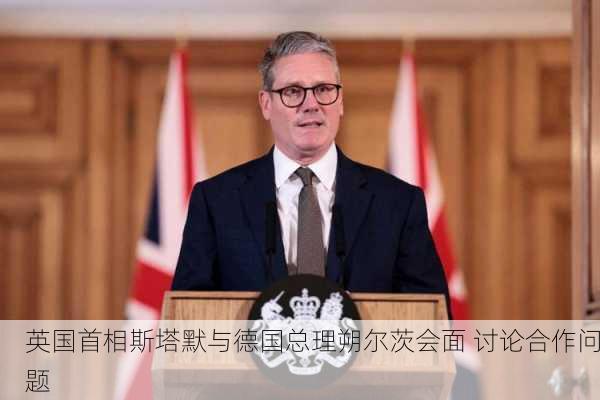 英国首相斯塔默与德国总理朔尔茨会面 讨论合作问题