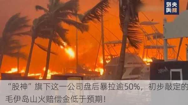 “股神”旗下这一公司盘后暴拉逾50%，初步敲定的毛伊岛山火赔偿金低于预期！