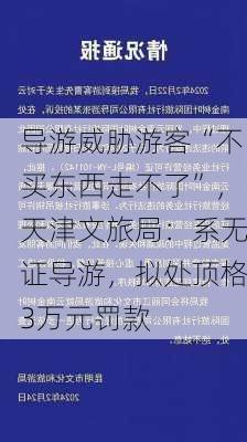 导游威胁游客“不买东西走不了”，天津文旅局：系无证导游，拟处顶格3万元罚款