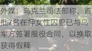 外媒：乌克兰司法部称，首批7名在押女性囚犯已与乌军方签署服役合同，以换取获得假释