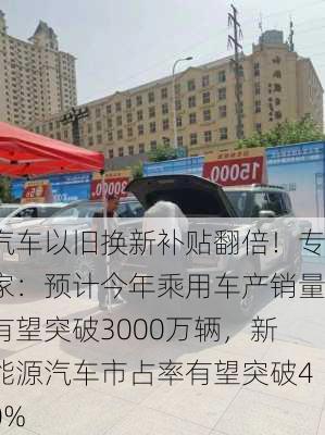 汽车以旧换新补贴翻倍！专家：预计今年乘用车产销量有望突破3000万辆，新能源汽车市占率有望突破40%