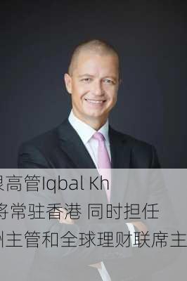 瑞银高管Iqbal Khan将常驻香港 同时担任亚洲主管和全球理财联席主管