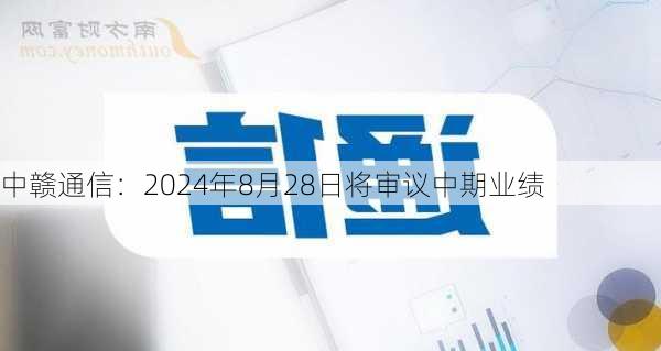 中赣通信：2024年8月28日将审议中期业绩