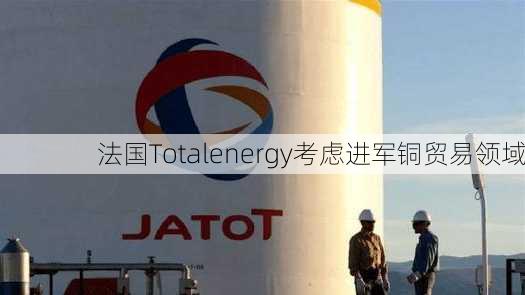 法国Totalenergy考虑进军铜贸易领域