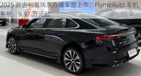 2025 款吉利星瑞东方曜车型上市：FlymeAuto 车机系统，9.97 万元起