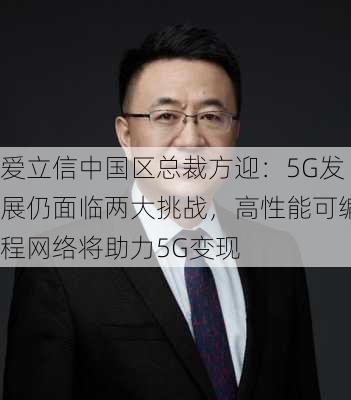 爱立信中国区总裁方迎：5G发展仍面临两大挑战，高性能可编程网络将助力5G变现