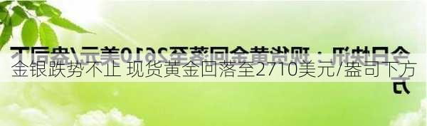 金银跌势不止 现货黄金回落至2710美元/盎司下方