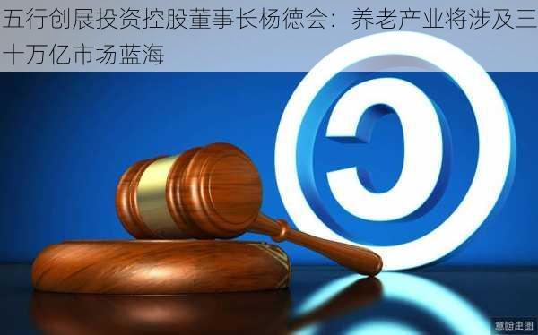 五行创展投资控股董事长杨德会：养老产业将涉及三十万亿市场蓝海