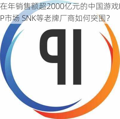 在年销售额超2000亿元的中国游戏IP市场 SNK等老牌厂商如何突围？