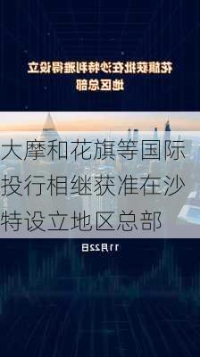 大摩和花旗等国际投行相继获准在沙特设立地区总部